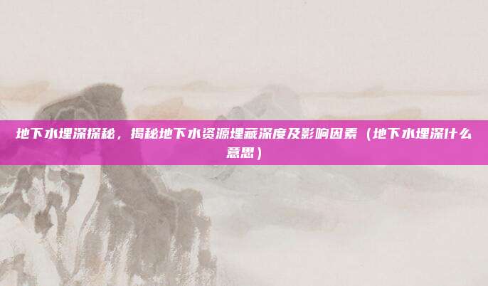 地下水埋深探秘，揭秘地下水资源埋藏深度及影响因素（地下水埋深什么意思）