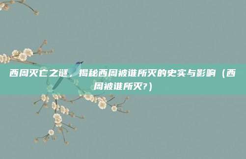 西周灭亡之谜，揭秘西周被谁所灭的史实与影响（西周被谁所灭?）
