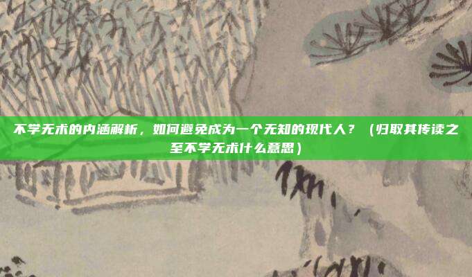 不学无术的内涵解析,如何避免成为一个无知的现代人?(归取其传读之至不学无术什么意思)