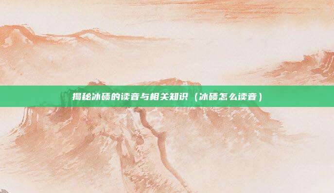 揭秘冰碛的读音与相关知识（冰碛怎么读音）