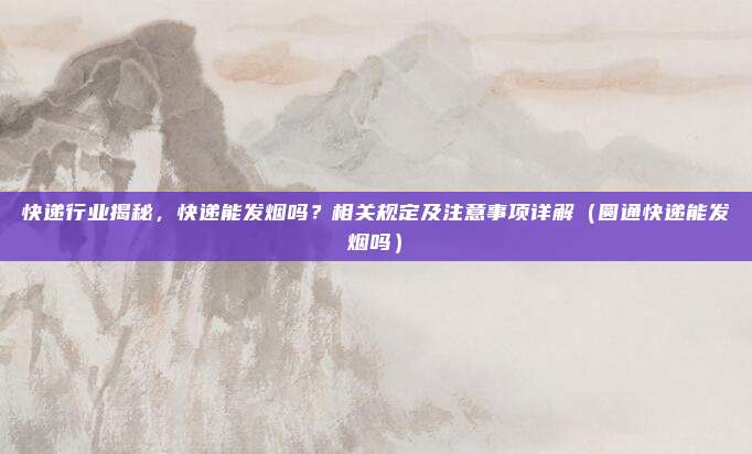 快递行业揭秘，快递能发烟吗？相关规定及注意事项详解（圆通快递能发烟吗）