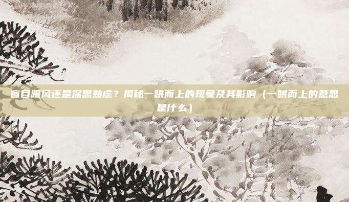 盲目跟风还是深思熟虑？揭秘一哄而上的现象及其影响（一哄而上的意思是什么）