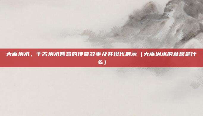 大禹治水，千古治水智慧的传奇故事及其现代启示（大禹治水的意思是什么）