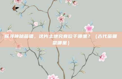 探寻神秘苗疆，这片土地究竟位于哪里？（古代苗疆是哪里）