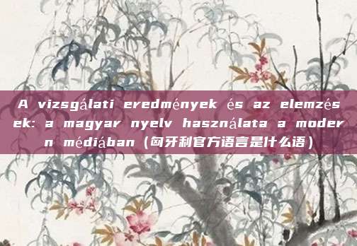 A vizsgálati eredmények és az elemzések: a magyar nyelv használata a modern médiában（匈牙利官方语言是什么语）