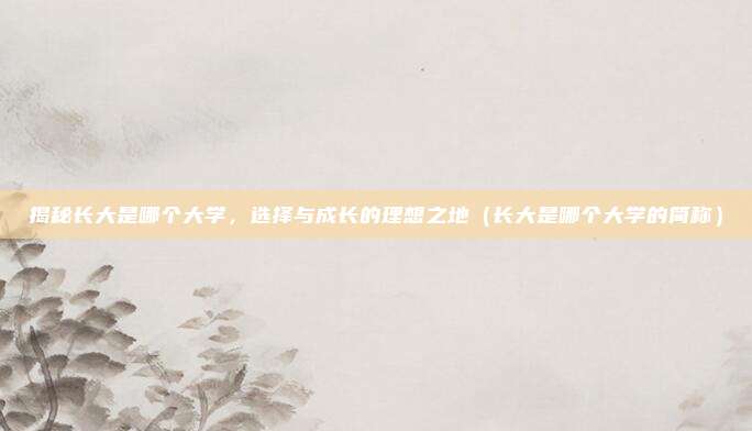 揭秘长大是哪个大学，选择与成长的理想之地（长大是哪个大学的简称）