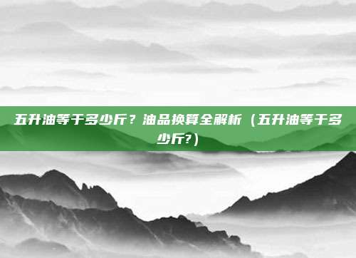 五升油等于多少斤？油品换算全解析（五升油等于多少斤?）