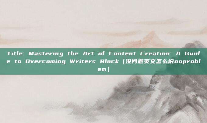 Title: Mastering the Art of Content Creation: A Guide to Overcoming Writers Block（没问题英文怎么说noproblem）