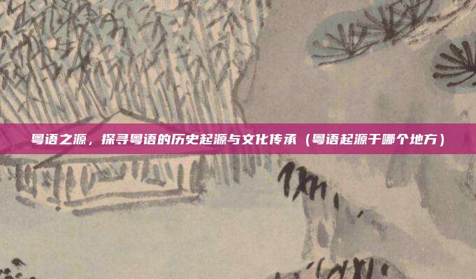 粤语之源，探寻粤语的历史起源与文化传承（粤语起源于哪个地方）