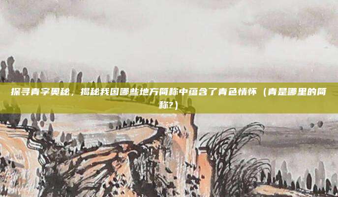 探寻青字奥秘，揭秘我国哪些地方简称中蕴含了青色情怀（青是哪里的简称?）