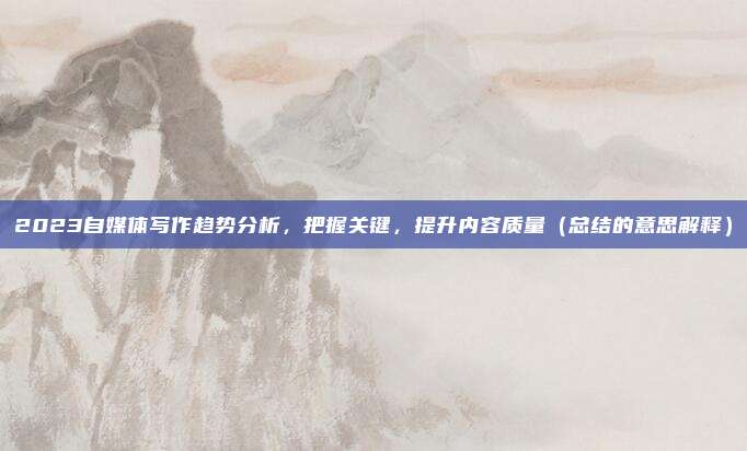 2023自媒体写作趋势分析，把握关键，提升内容质量（总结的意思解释）
