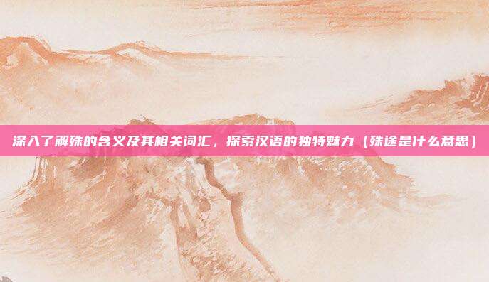深入了解殊的含义及其相关词汇，探索汉语的独特魅力（殊途是什么意思）