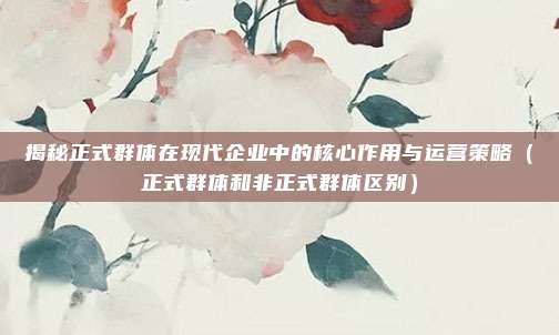 揭秘正式群体在现代企业中的核心作用与运营策略（正式群体和非正式群体区别）