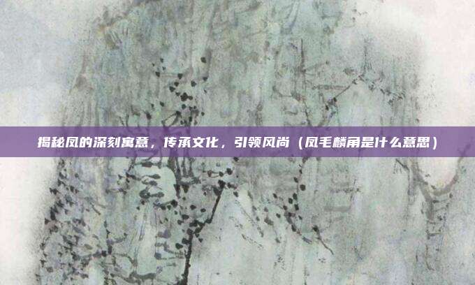 揭秘凤的深刻寓意，传承文化，引领风尚（凤毛麟角是什么意思）
