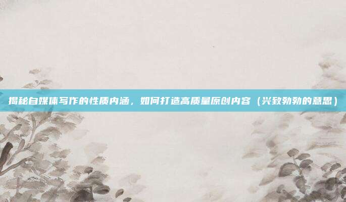 揭秘自媒体写作的性质内涵，如何打造高质量原创内容（兴致勃勃的意思）