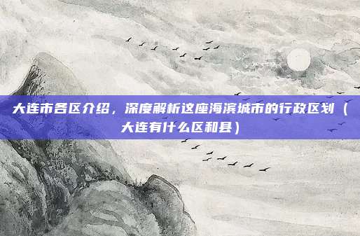 大连市各区介绍，深度解析这座海滨城市的行政区划（大连有什么区和县）