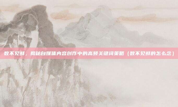 数不见鲜，揭秘自媒体内容创作中的高频关键词策略（数不见鲜的怎么念）