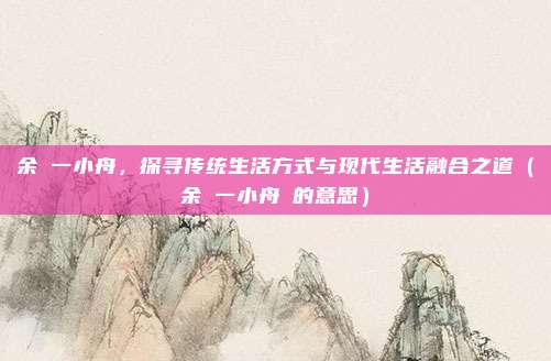 余拏一小舟，探寻传统生活方式与现代生活融合之道（余拏一小舟拏的意思）
