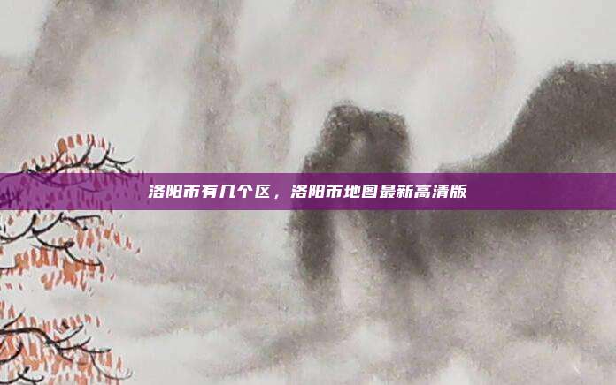 洛阳市有几个区,洛阳市地图最新高清版