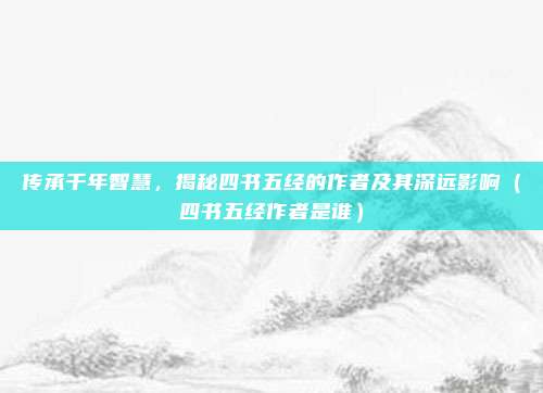 传承千年智慧，揭秘四书五经的作者及其深远影响（四书五经作者是谁）