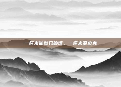 一杯米能做几碗饭,一杯米多少克