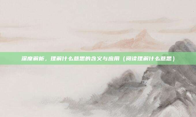 深度解析，理解什么意思的含义与应用（阅读理解什么意思）