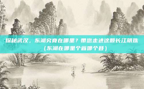 探秘武汉，东湖究竟在哪里？带您走进这颗长江明珠（东湖在哪里个省哪个县）