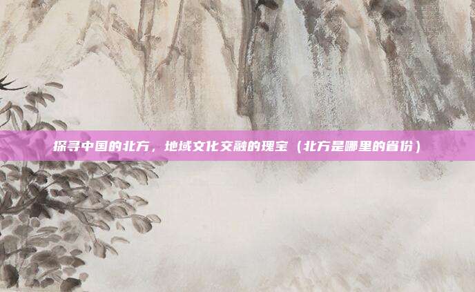 探寻中国的北方，地域文化交融的瑰宝（北方是哪里的省份）