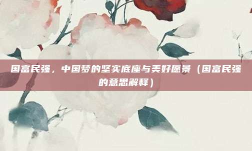 国富民强，中国梦的坚实底座与美好愿景（国富民强的意思解释）