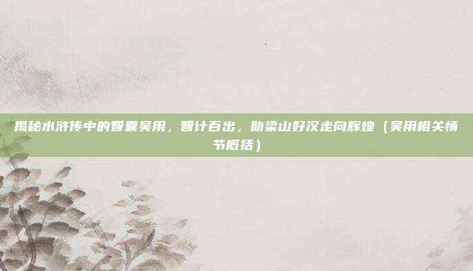 揭秘水浒传中的智囊吴用，智计百出，助梁山好汉走向辉煌（吴用相关情节概括）