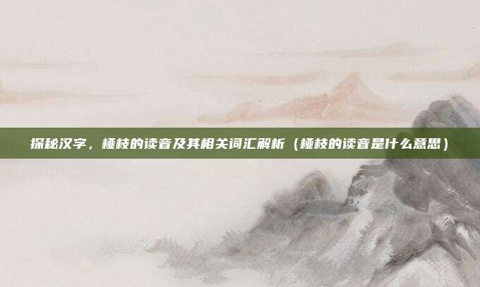 探秘汉字,桠枝的读音及其相关词汇解析(桠枝的读音是什么意思)