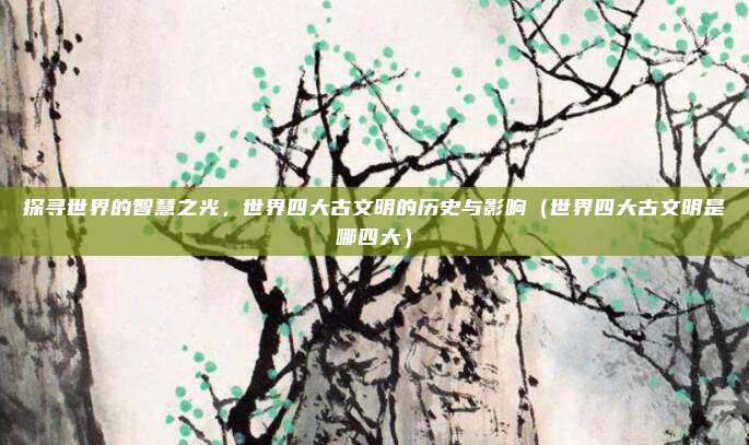 探寻世界的智慧之光,世界四大古文明的历史与影响(世界四大古文明是哪四大)
