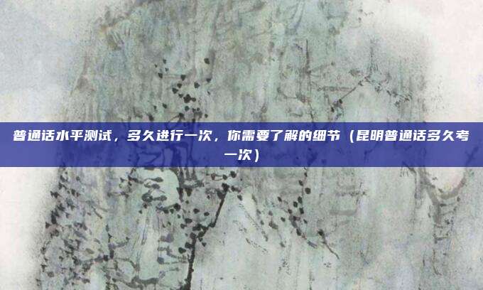 普通话水平测试,多久进行一次,你需要了解的细节(昆明普通话多久考一次)
