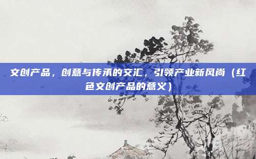 文创产品,创意与传承的交汇,引领产业新风尚(红色文创产品的意义)
