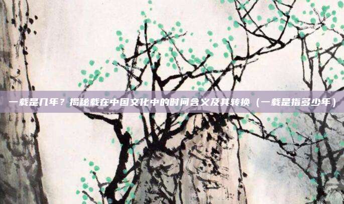 一载是几年?揭秘载在中国文化中的时间含义及其转换(一载是指多少年)