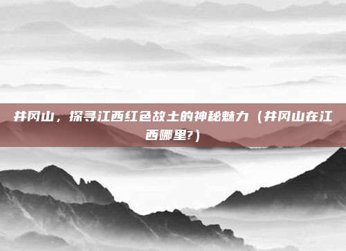 井冈山，探寻江西红色故土的神秘魅力（井冈山在江西哪里?）