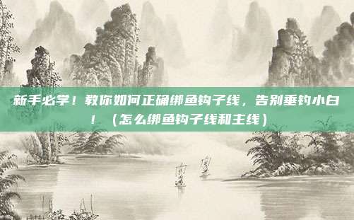 新手必学！教你如何正确绑鱼钩子线，告别垂钓小白！（怎么绑鱼钩子线和主线）