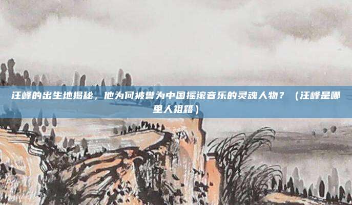 汪峰的出生地揭秘，他为何被誉为中国摇滚音乐的灵魂人物？（汪峰是哪里人祖籍）