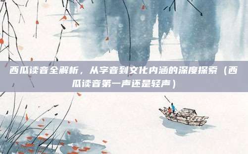 西瓜读音全解析,从字音到文化内涵的深度探索(西瓜读音第一声还是轻声)