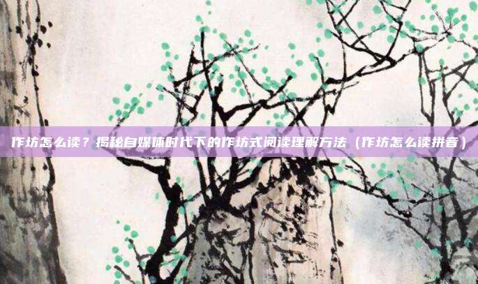 作坊怎么读?揭秘自媒体时代下的作坊式阅读理解方法(作坊怎么读拼音)