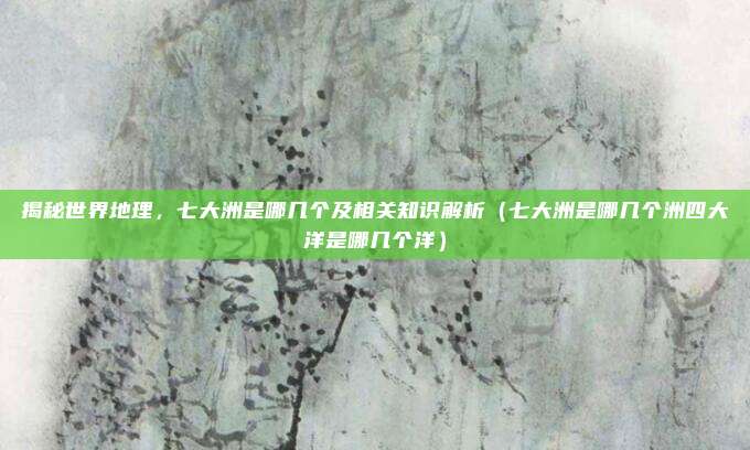 揭秘世界地理,七大洲是哪几个及相关知识解析(七大洲是哪几个洲四大洋是哪几个洋)