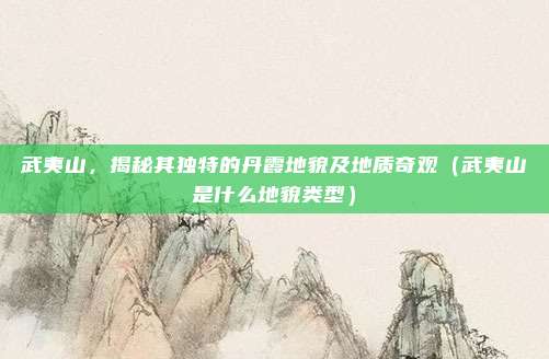 武夷山，揭秘其独特的丹霞地貌及地质奇观（武夷山是什么地貌类型）