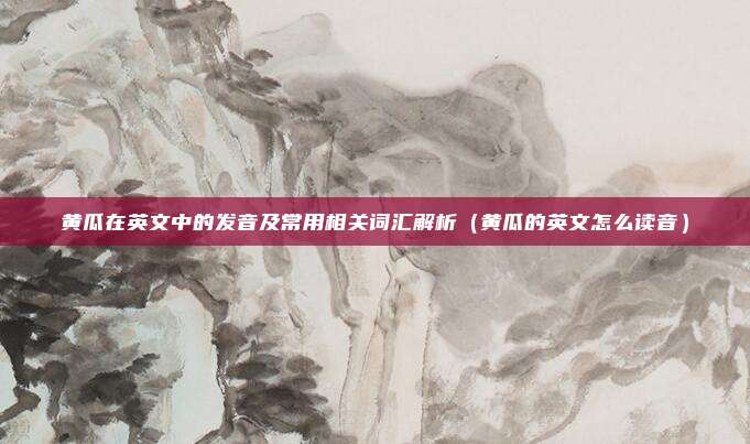 黄瓜在英文中的发音及常用相关词汇解析（黄瓜的英文怎么读音）