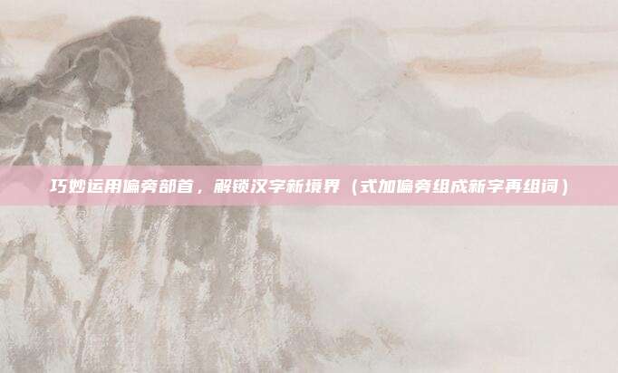 巧妙运用偏旁部首，解锁汉字新境界（式加偏旁组成新字再组词）