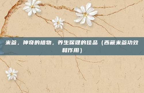 米参，神奇的植物，养生保健的佳品（西藏米参功效和作用）