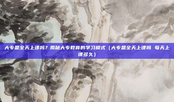 大专是全天上课吗？揭秘大专教育的学习模式（大专是全天上课吗 每天上课多久）