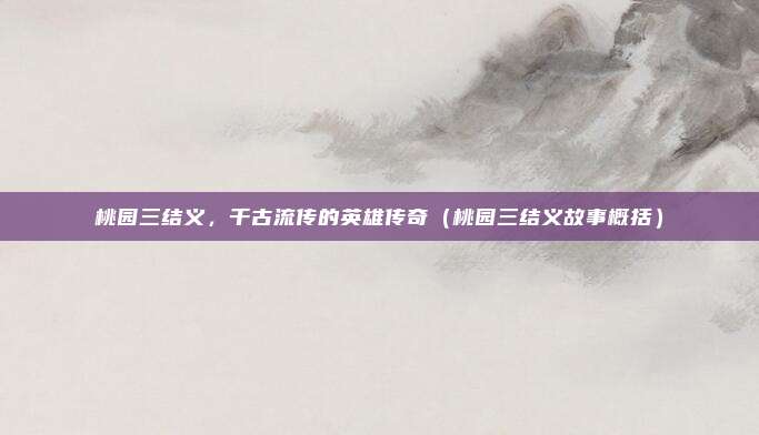 桃园三结义，千古流传的英雄传奇（桃园三结义故事概括）