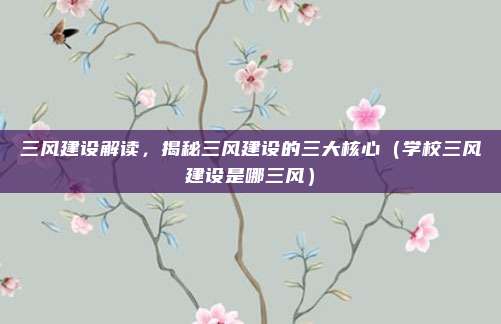 三风建设解读，揭秘三风建设的三大核心（学校三风建设是哪三风）