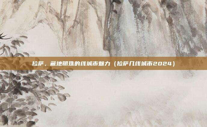 拉萨，藏地明珠的线城市魅力（拉萨几线城市2024）