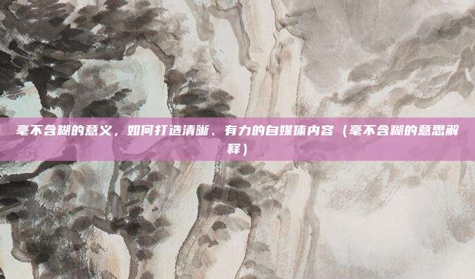 毫不含糊的意义，如何打造清晰、有力的自媒体内容（毫不含糊的意思解释）